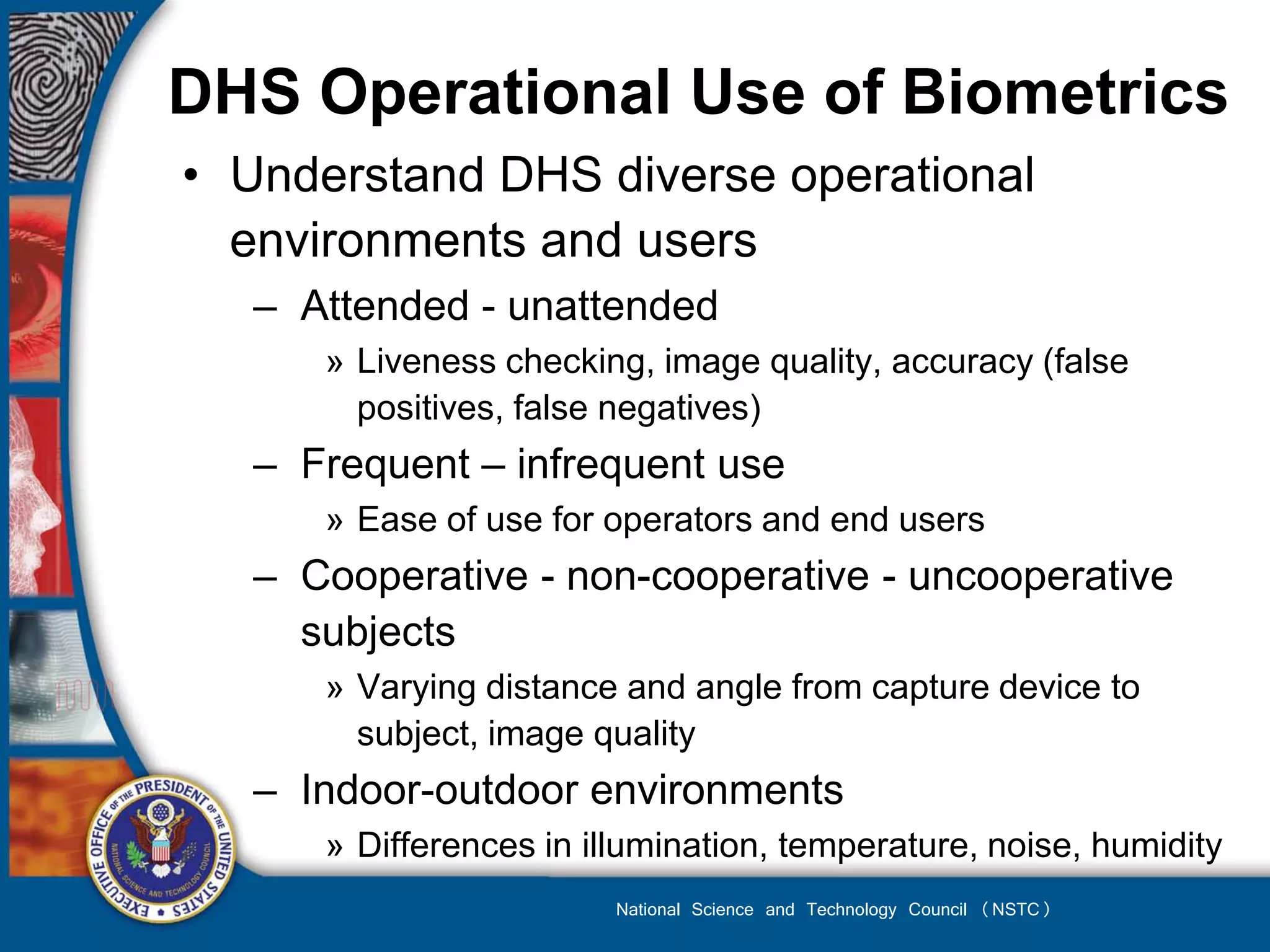 DHS Operational Use of Biometrics
• Understand DHS diverse operational
  environments and users
   – Attended - unattended
      » Liveness checking, image quality, accuracy (false
        positives, false negatives)
   – Frequent – infrequent use
      » Ease of use for operators and end users
   – Cooperative - non-cooperative - uncooperative
     subjects
      » Varying distance and angle from capture device to
        subject, image quality
   – Indoor-outdoor environments
      » Differences in illumination, temperature, noise, humidity
                         National Science and Technology Council (NSTC)
 