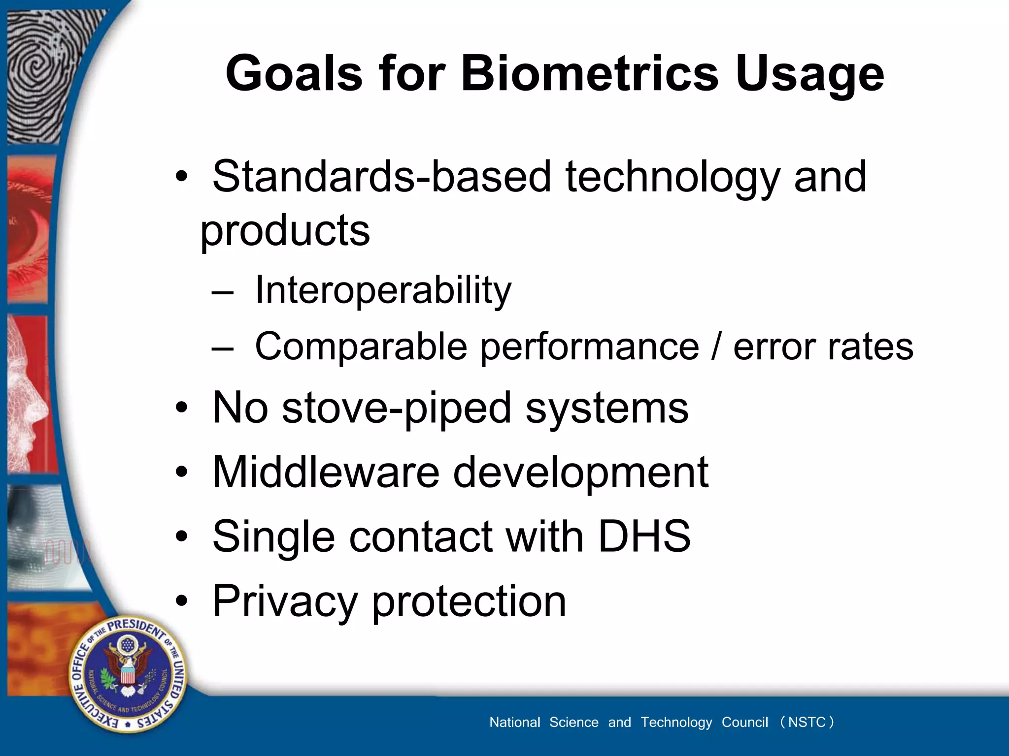 Goals for Biometrics Usage

• Standards-based technology and
 products
    – Interoperability
    – Comparable performance / error rates
•   No stove-piped systems
•   Middleware development
•   Single contact with DHS
•   Privacy protection

                   National Science and Technology Council (NSTC)
 