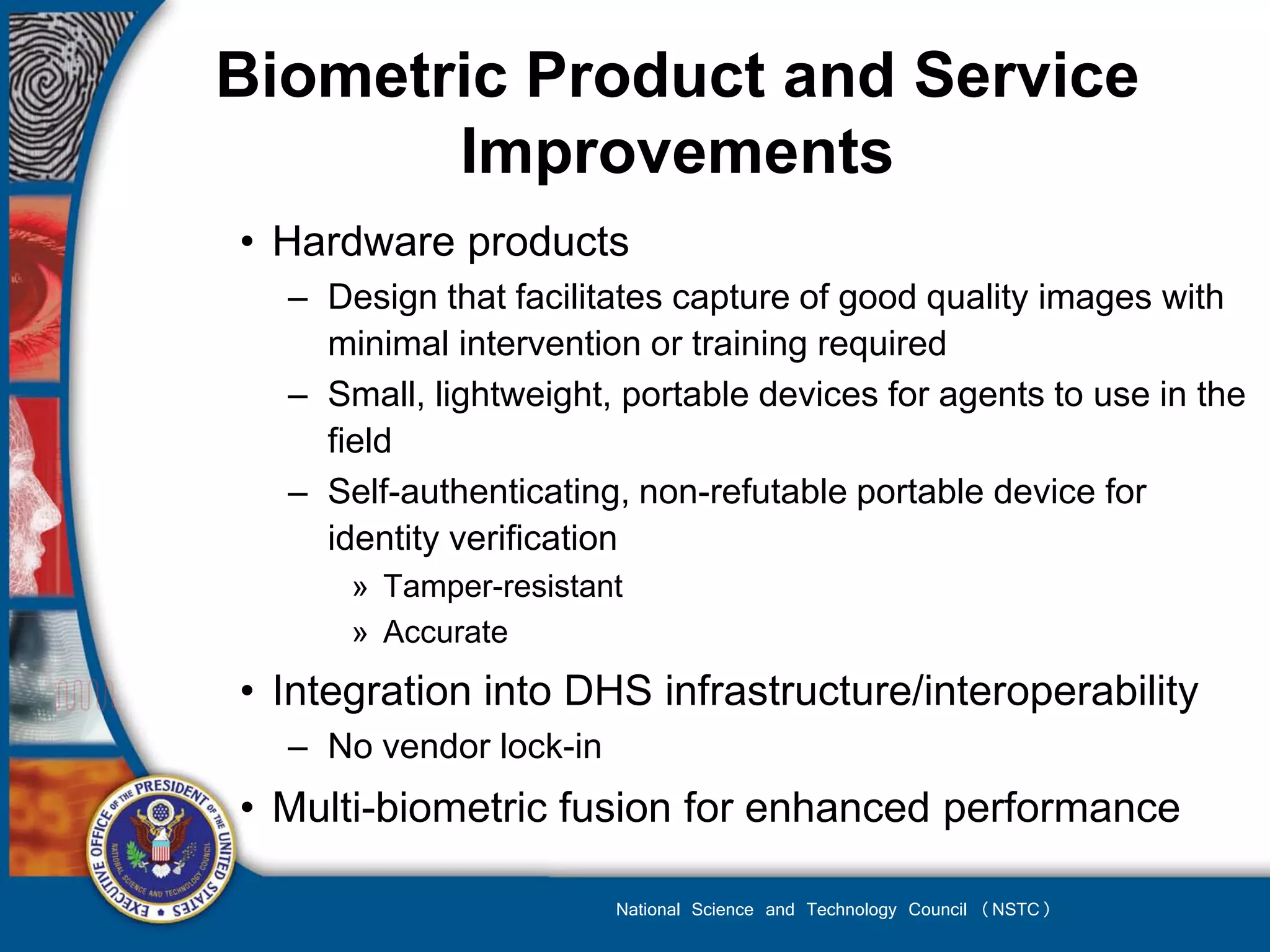 Biometric Product and Service
       Improvements
• Hardware products
  – Design that facilitates capture of good quality images with
    minimal intervention or training required
  – Small, lightweight, portable devices for agents to use in the
    field
  – Self-authenticating, non-refutable portable device for
    identity verification
      » Tamper-resistant
      » Accurate
• Integration into DHS infrastructure/interoperability
  – No vendor lock-in
• Multi-biometric fusion for enhanced performance

                        National Science and Technology Council (NSTC)
 