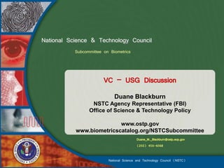 National Science & Technology Council
           Subcommittee on Biometrics



                        VC – USG Discussion
                             Duane Blackburn
                  NSTC Agency Representative (FBI)
                 Office of Science & Technology Policy

                          www.ostp.gov
           www.biometricscatalog.org/NSTCSubcommittee
                                          Duane_M._Blackburn@ostp.eop.gov
                                          (202) 456-6068


                          National Science and Technology Council (NSTC)
 