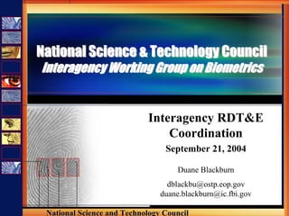 National Science & Technology Council
Interagency Working Group on Biometrics


                            Interagency RDT&E
                                Coordination
                                 September 21, 2004

                                    Duane Blackburn
                                  dblackbu@ostp.eop.gov
                                duane.blackburn@ic.fbi.gov

 National Science and Technology Council
 