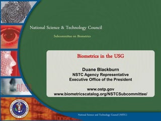 National Science & Technology Council
            Subcommittee on Biometrics



                            Biometrics in the USG
                                Duane Blackburn
                       NSTC Agency Representative
                      Executive Office of the President

                           www.ostp.gov
            www.biometricscatalog.org/NSTCSubcommittee/



                             National Science and Technology Council (NSTC)
 