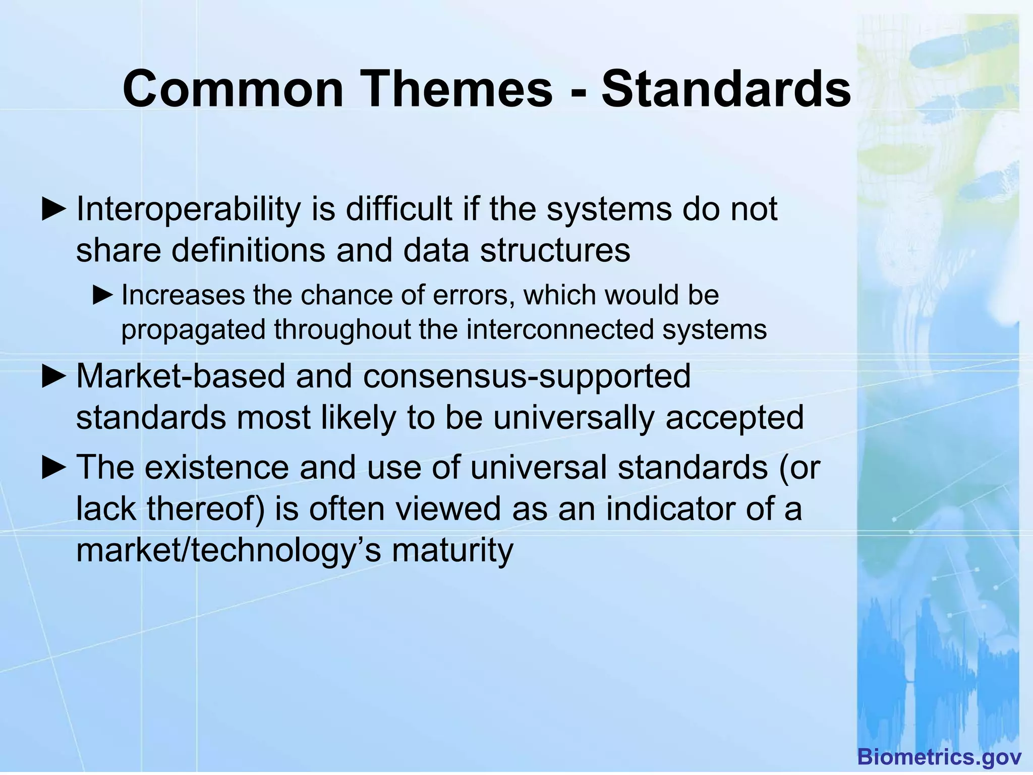 Common Themes - Standards

► Interoperability is difficult if the systems do not
  share definitions and data structures
   ► Increases the chance of errors, which would be
     propagated throughout the interconnected systems
► Market-based and consensus-supported
  standards most likely to be universally accepted
► The existence and use of universal standards (or
  lack thereof) is often viewed as an indicator of a
  market/technology’s maturity




                                                        Biometrics.gov
 
