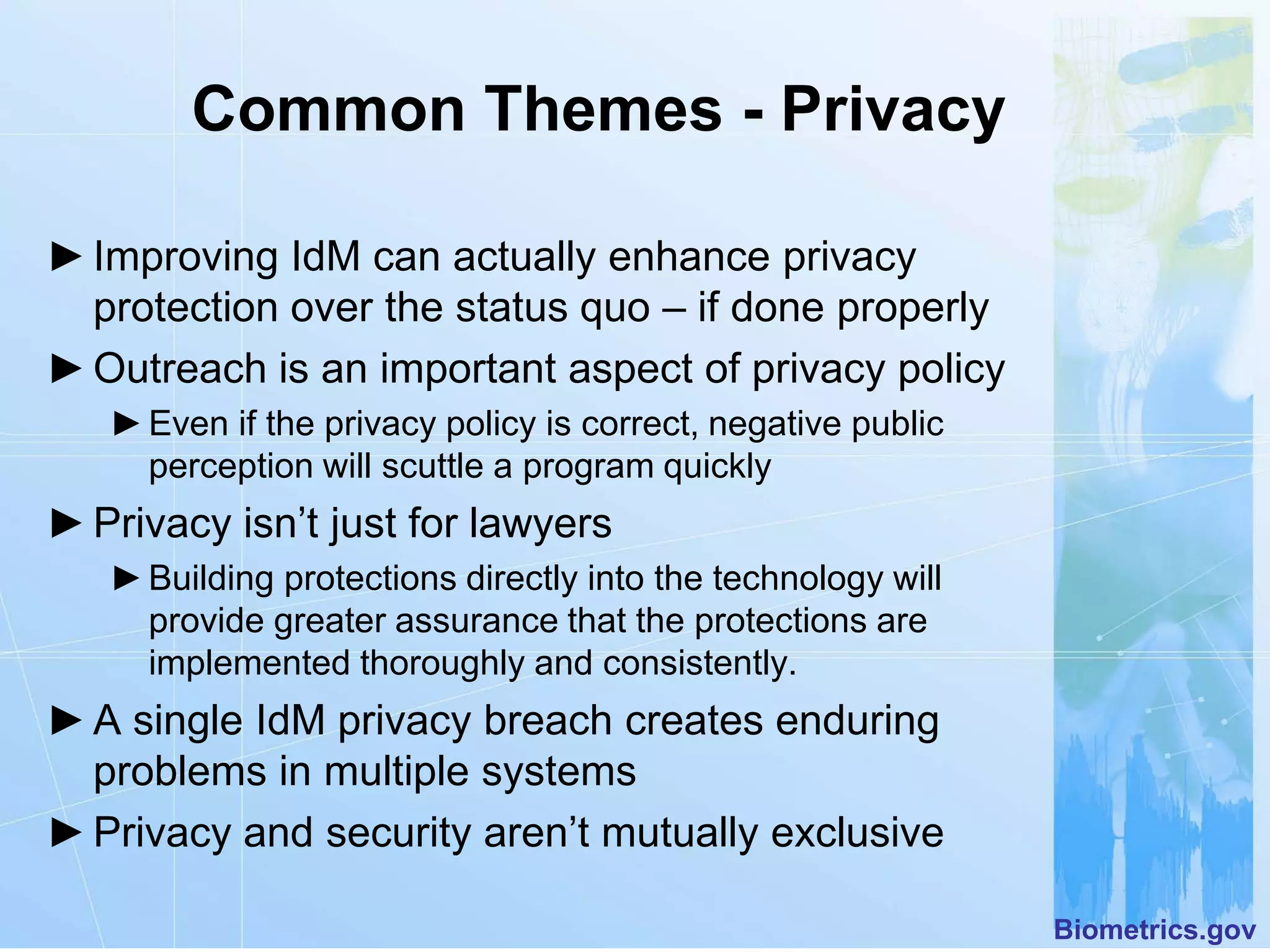 Common Themes - Privacy

► Improving IdM can actually enhance privacy
  protection over the status quo – if done properly
► Outreach is an important aspect of privacy policy
   ► Even if the privacy policy is correct, negative public
     perception will scuttle a program quickly
► Privacy isn’t just for lawyers
   ► Building protections directly into the technology will
     provide greater assurance that the protections are
     implemented thoroughly and consistently.
► A single IdM privacy breach creates enduring
  problems in multiple systems
► Privacy and security aren’t mutually exclusive

                                                              Biometrics.gov
 