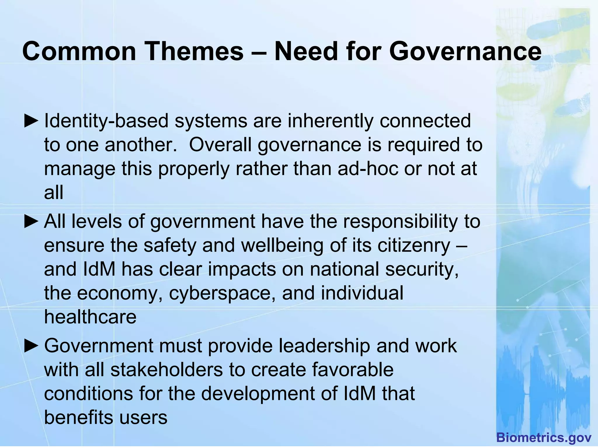 Common Themes – Need for Governance

► Identity-based systems are inherently connected
  to one another. Overall governance is required to
  manage this properly rather than ad-hoc or not at
  all
► All levels of government have the responsibility to
  ensure the safety and wellbeing of its citizenry –
  and IdM has clear impacts on national security,
  the economy, cyberspace, and individual
  healthcare
► Government must provide leadership and work
  with all stakeholders to create favorable
  conditions for the development of IdM that
  benefits users
                                                        Biometrics.gov
 