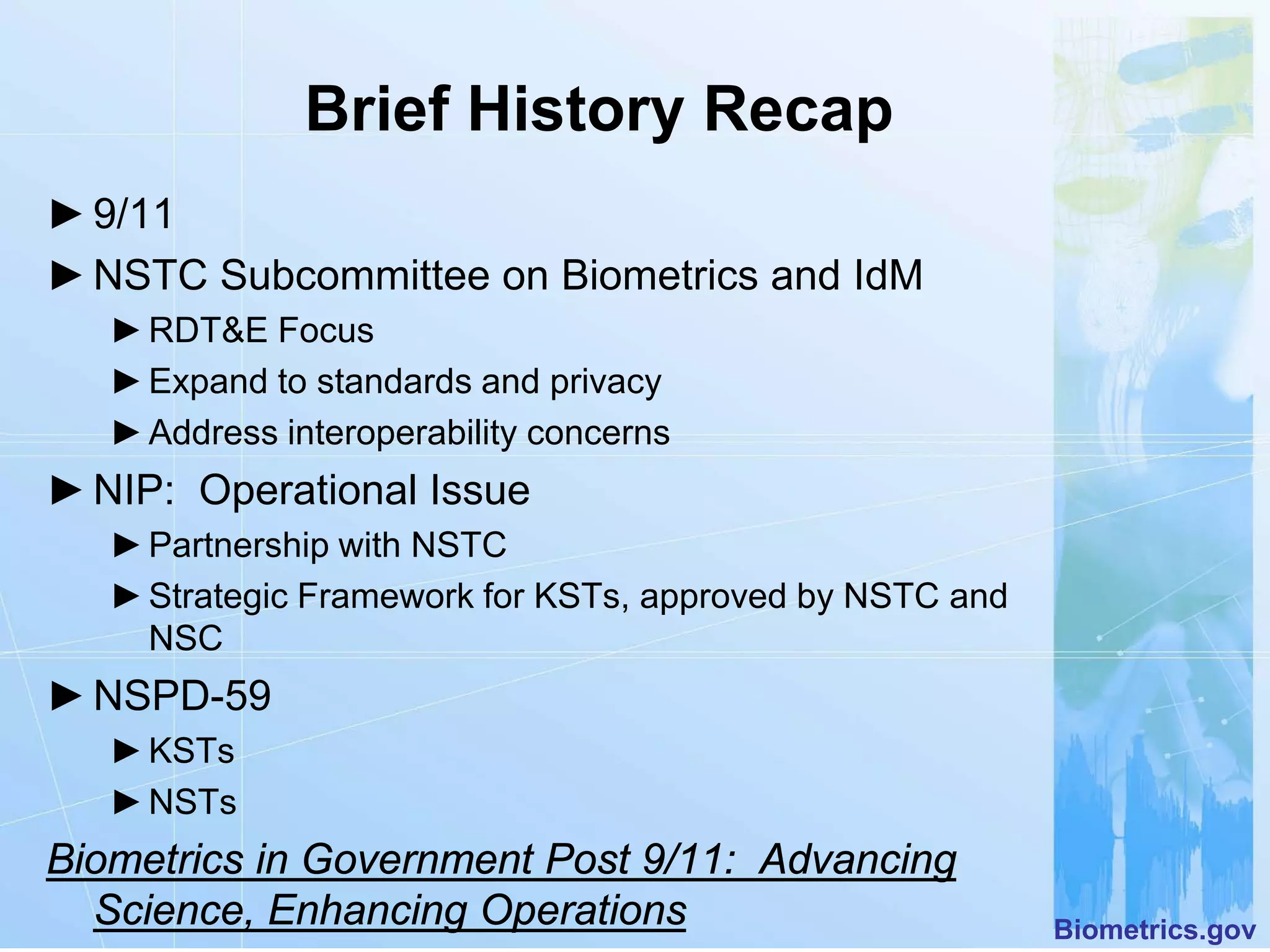 Brief History Recap
► 9/11
► NSTC Subcommittee on Biometrics and IdM
   ► RDT&E Focus
   ► Expand to standards and privacy
   ► Address interoperability concerns
► NIP: Operational Issue
   ► Partnership with NSTC
   ► Strategic Framework for KSTs, approved by NSTC and
     NSC
► NSPD-59
   ► KSTs
   ► NSTs
Biometrics in Government Post 9/11: Advancing
  Science, Enhancing Operations                           Biometrics.gov
 