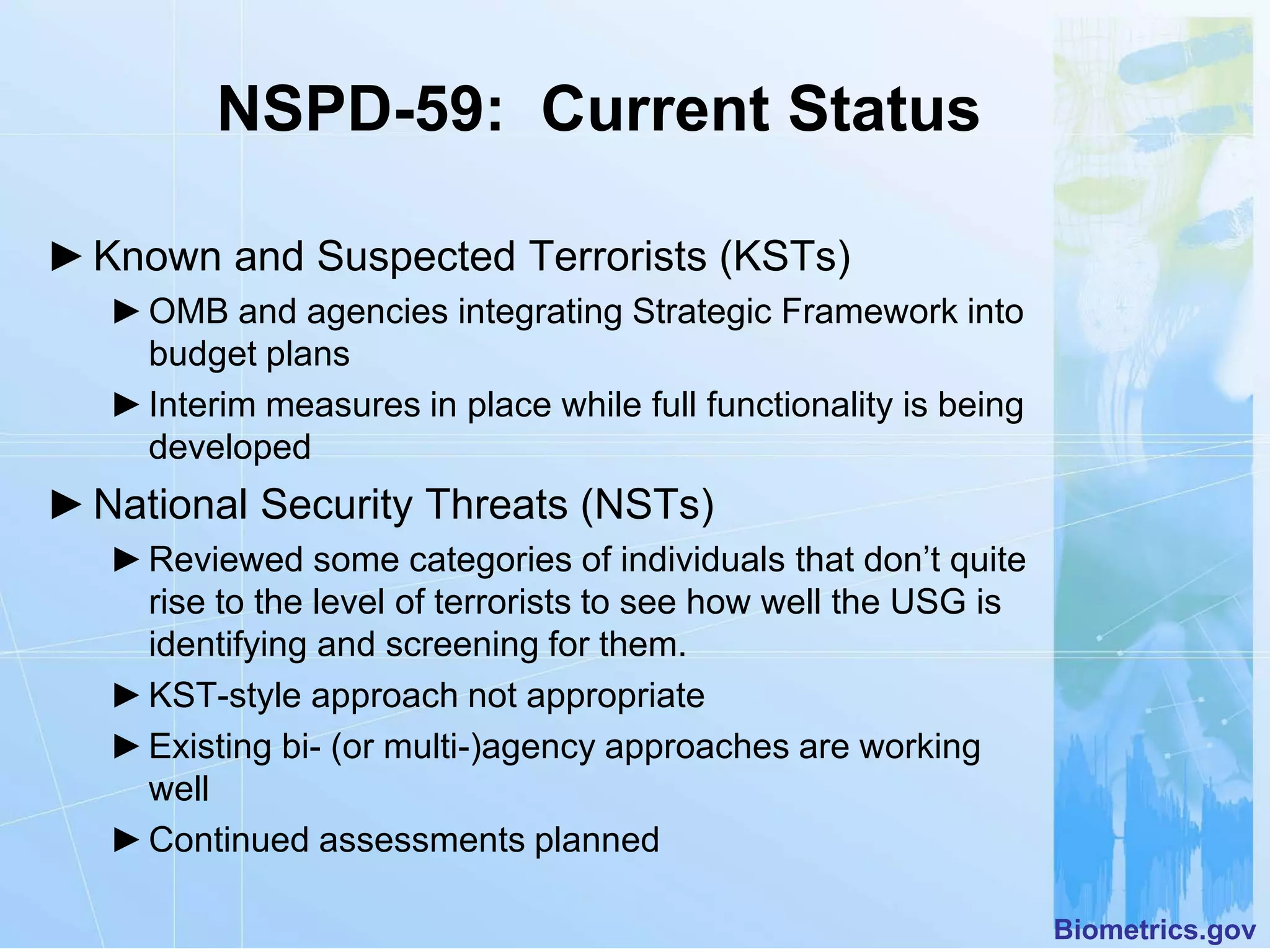 NSPD-59: Current Status

► Known and Suspected Terrorists (KSTs)
   ► OMB and agencies integrating Strategic Framework into
     budget plans
   ► Interim measures in place while full functionality is being
     developed
► National Security Threats (NSTs)
   ► Reviewed some categories of individuals that don’t quite
     rise to the level of terrorists to see how well the USG is
     identifying and screening for them.
   ► KST-style approach not appropriate
   ► Existing bi- (or multi-)agency approaches are working
     well
   ► Continued assessments planned

                                                                   Biometrics.gov
 
