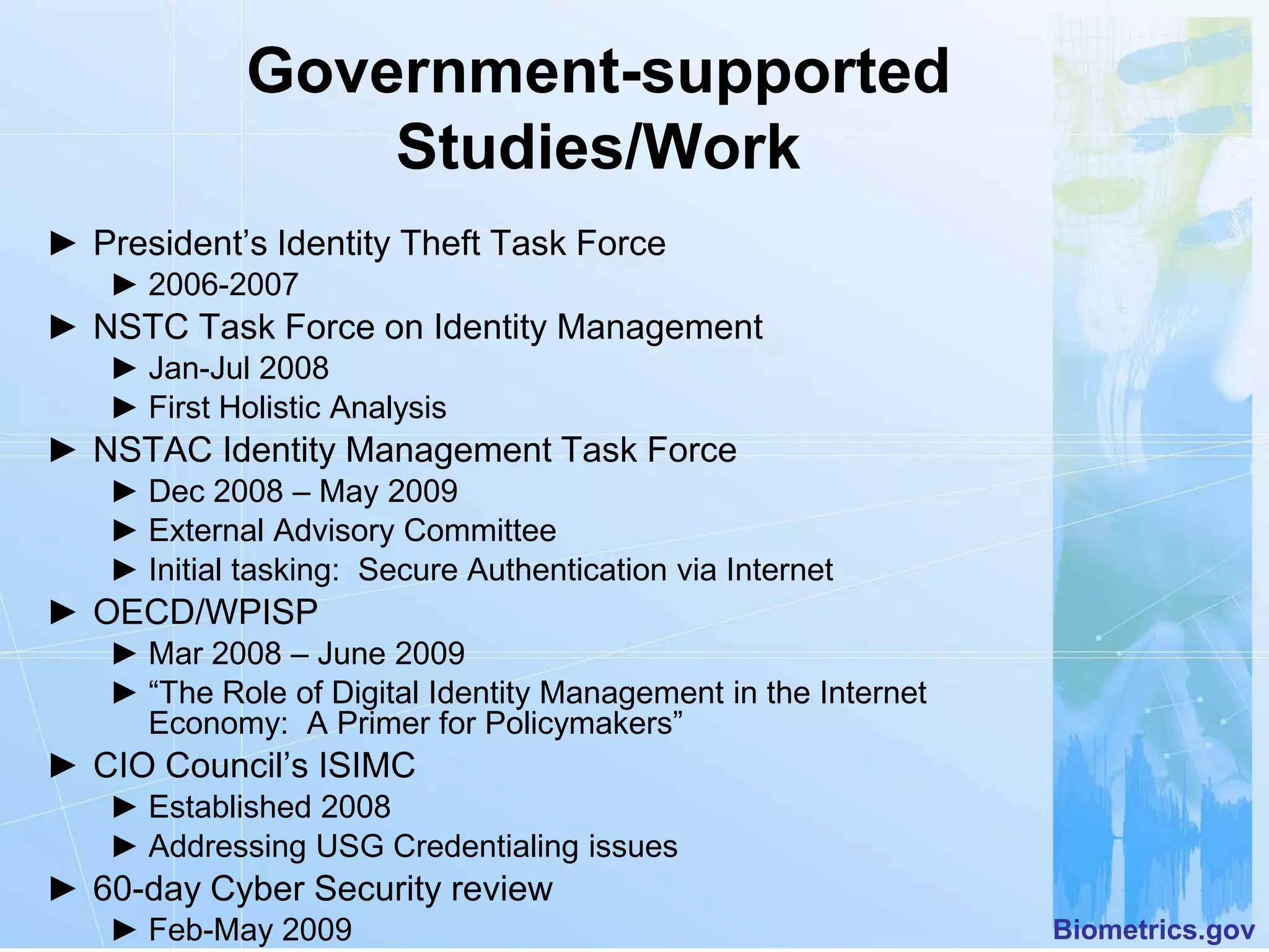 Government-supported
                 Studies/Work
► President’s Identity Theft Task Force
   ► 2006-2007
► NSTC Task Force on Identity Management
   ► Jan-Jul 2008
   ► First Holistic Analysis
► NSTAC Identity Management Task Force
   ► Dec 2008 – May 2009
   ► External Advisory Committee
   ► Initial tasking: Secure Authentication via Internet
► OECD/WPISP
   ► Mar 2008 – June 2009
   ► “The Role of Digital Identity Management in the Internet
     Economy: A Primer for Policymakers”
► CIO Council’s ISIMC
   ► Established 2008
   ► Addressing USG Credentialing issues
► 60-day Cyber Security review
   ► Feb-May 2009                                               Biometrics.gov
 