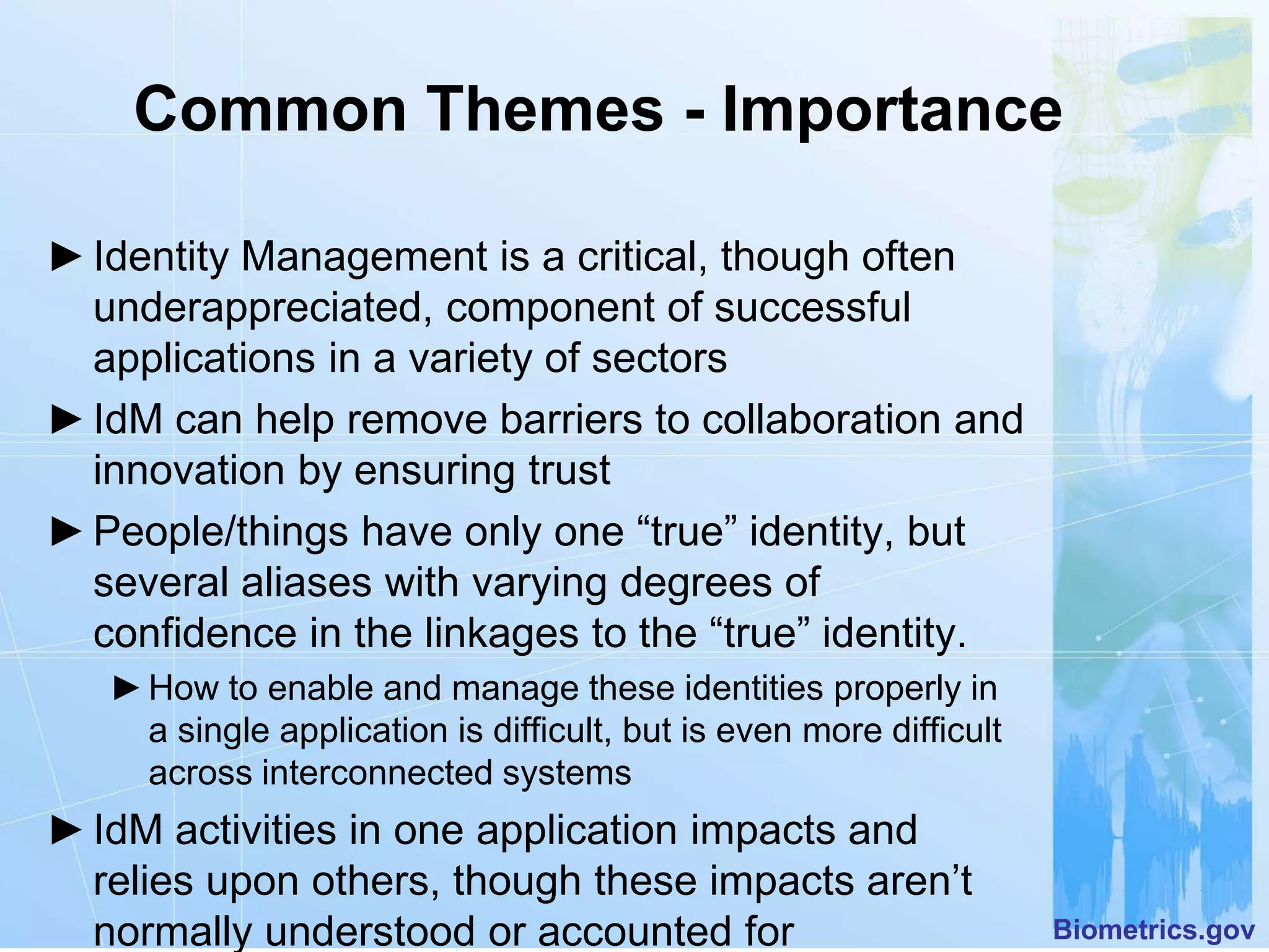 Common Themes - Importance

► Identity Management is a critical, though often
  underappreciated, component of successful
  applications in a variety of sectors
► IdM can help remove barriers to collaboration and
  innovation by ensuring trust
► People/things have only one “true” identity, but
  several aliases with varying degrees of
  confidence in the linkages to the “true” identity.
   ► How to enable and manage these identities properly in
     a single application is difficult, but is even more difficult
     across interconnected systems
► IdM activities in one application impacts and
  relies upon others, though these impacts aren’t
  normally understood or accounted for                               Biometrics.gov
 