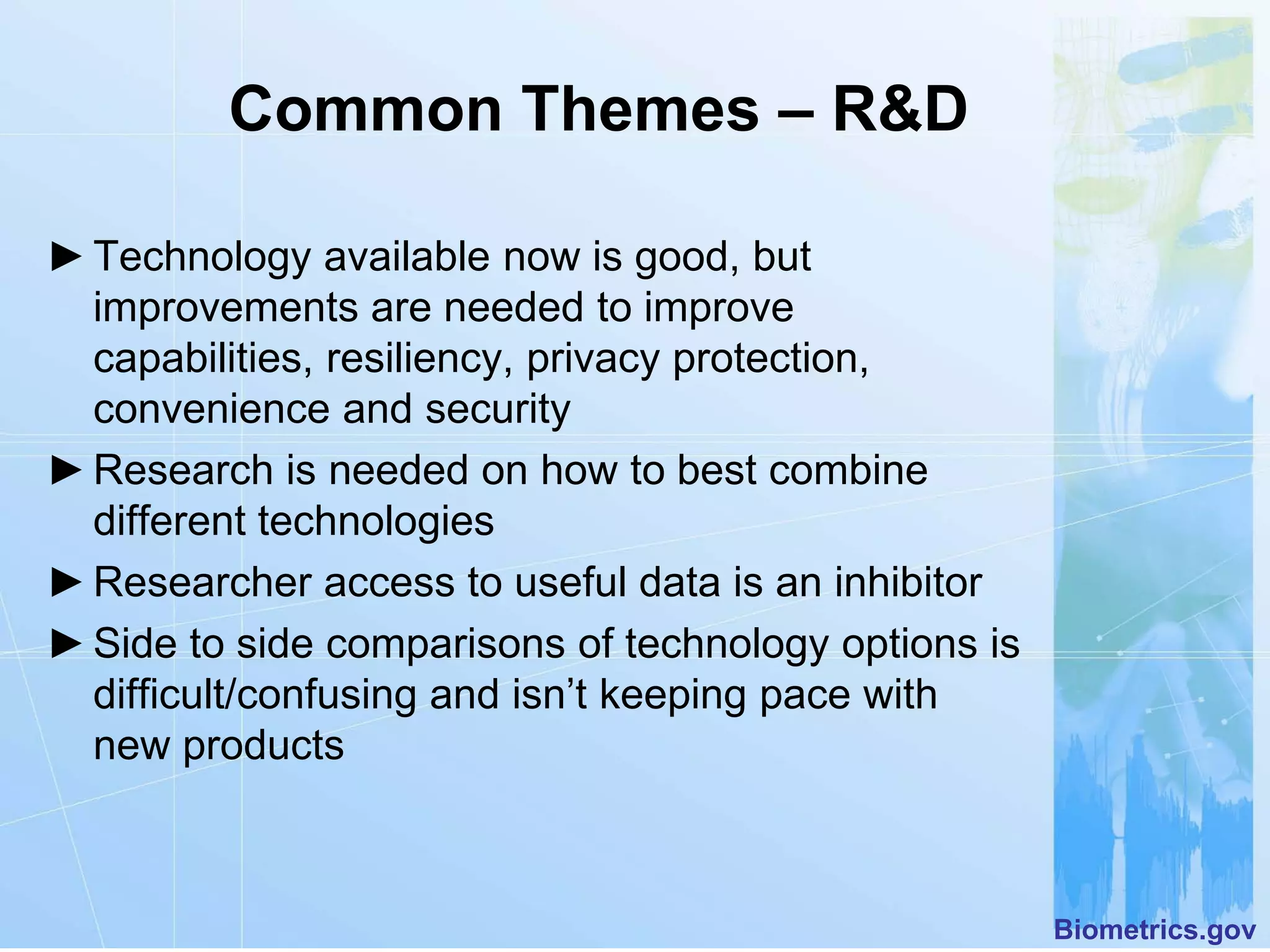 Common Themes – R&D

► Technology available now is good, but
  improvements are needed to improve
  capabilities, resiliency, privacy protection,
  convenience and security
► Research is needed on how to best combine
  different technologies
► Researcher access to useful data is an inhibitor
► Side to side comparisons of technology options is
  difficult/confusing and isn’t keeping pace with
  new products



                                                      Biometrics.gov
 