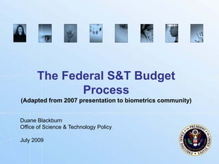 The Federal S&T Budget
             Process
(Adapted from 2007 presentation to biometrics community)


Duane Blackburn
Office of Science & Technology Policy

July 2009


                                                    Biometrics.gov
 