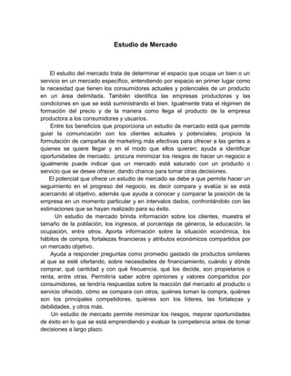 Estudio de Mercado
El estudio del mercado trata de determinar el espacio que ocupa un bien o un
servicio en un mercado específico, entendiendo por espacio en primer lugar como
la necesidad que tienen los consumidores actuales y potenciales de un producto
en un área delimitada. También identifica las empresas productoras y las
condiciones en que se está suministrando el bien. Igualmente trata el régimen de
formación del precio y de la manera como llega el producto de la empresa
productora a los consumidores y usuarios.
Entre los beneficios que proporciona un estudio de mercado está que permite
guiar la comunicación con los clientes actuales y potenciales; propicia la
formulación de campañas de marketing más efectivas para ofrecer a las gentes a
quienes se quiere llegar y en el modo que ellos quieren; ayuda a identificar
oportunidades de mercado; procura minimizar los riesgos de hacer un negocio e
igualmente puede indicar que un mercado está saturado con un producto o
servicio que se desee ofrecer, dando chance para tomar otras decisiones.
El potencial que ofrece un estudio de mercado se debe a que permite hacer un
seguimiento en el progreso del negocio, es decir compara y evalúa si se está
acercando al objetivo, además que ayuda a conocer y comparar la posición de la
empresa en un momento particular y en intervalos dados, confrontándolo con las
estimaciones que se hayan realizado para su éxito.
Un estudio de mercado brinda información sobre los clientes, muestra el
tamaño de la población, los ingresos, el porcentaje de géneros, la educación, la
ocupación, entre otros. Aporta información sobre la situación económica, los
hábitos de compra, fortalezas financieras y atributos económicos compartidos por
un mercado objetivo.
Ayuda a responder preguntas como promedio gastado de productos similares
al que se esté ofertando, sobre necesidades de financiamiento, cuándo y dónde
comprar, qué cantidad y con qué frecuencia, qué los decide, son propietarios o
renta, entre otras. Permitiría saber sobre opiniones y valores compartidos por
consumidores, se tendría respuestas sobre la reacción del mercado al producto o
servicio ofrecido, cómo se compara con otros, quiénes toman la compra, quiénes
son los principales competidores, quiénes son los líderes, las fortalezas y
debilidades, y otros más.
Un estudio de mercado permite minimizar los riesgos, mejorar oportunidades
de éxito en lo que se está emprendiendo y evaluar la competencia antes de tomar
decisiones a largo plazo.
 