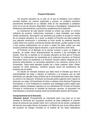 Proyecto Educativo
Un proyecto educativo es un plan en el que se establece como objetivo
principal resolver, de manera organizada y precisa, un problema educativo
previamente identificado en su realidad, tanto en las necesidades a satisfacer
como en el uso de recursos disponibles: humanos y tecnológicos, respetando las
limitaciones administrativas, económicas y académicas de la institución.
La importancia de este estudio consiste en probar que existe un número
suficiente de usuarios, instituciones, empresas u otras entidades, que dadas
ciertas condiciones, demuestran una demanda que justifica la puesta en marcha
de un proyecto educativo. Es a quien va dirigido el Proyecto (se debe presentar
una pequeña introducción o comentario al inicio donde se pretenda describir
cuales serian los usuarios o personas directas del estudio, pueden apoyar en dos
o tres autores (relacionados con el tema a tratar) Se debe indicar que este
proyecto pretende mejorar alguna situación, a quién favorecería, entre otros.
El Producto en el Mercado es el recurso humano a quien va dirigido el
proyecto, se puede ubicar jerárquicamente de acuerdo a las prioridades del
estudio. Para dar un ejemplo en el mercado educativo se diría que el Producto
Principal lo conformarían los estudiantes de la institución educativa, el Producto
Secundario serían los profesores y el Producto Terciario estaría integrado por el
personal administrativo, la comunidad estudiantil o los miembros vecinos de la
Universidad. Todos estos ejemplos pueden ser o tener cualquier orden. Deben
expresar en orden jerárquico, mostraría quienes serían los beneficiarios del
proyecto que se realice.
Un estudio de mercado Indicaría que debe hacer el Gerente que tiene la
responsabilidad de dirigir o liderizar la institución o el proyecto que se esté
ejecutando, por ejemplo indica al Rector de la universidad qué hacer para mejorar
su entorno o la institución. Al Director de Escuela podría sugerirle cómo mejorar el
personal a su cargo. Al Coordinador de Área o materias cómo Generar Programas
Innovadores, o a los Profesores le mostraría qué estrategias podría utilizar para
obtener mejores resultados cognitivos en sus estudiantes Por lo tanto el Producto
Principal lo conformarían la cantidad de personas usuarias, el secundario los
intermediarios y el terciario quienes serán los beneficiados directos del Proyecto.
Comportamiento de la Demanda.
-Situación Actual: Principalmente es importante tener muy claro en lo que
consiste la Demanda (los supuestos usuarios) se debe establecer el volumen
actual de personas que puedan hacer uso o consumo de los bienes o prestación
del servicio que pueda ofrecer el proyecto y la Oferta (lo que se les ofrece dentro
del proyecto de trabajo) Consiste en el análisis de los datos estadísticos
 