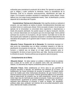 suficientes para caracterizar la evolución de la oferta. Por ejemplo se puede decir:
qué lo Integra y quién conforma la demanda. Indica la procedencia de la
Demanda. Cuál es su situación socio-económica, Identificación del lugar de
origen. Si el proyecto considera necesaria la capacitación puede ofrecer cursos-
talleres (con una carga horaria establecida meses). Toda la planificación y acción
depende de la naturaleza del Proyecto.
Características Teóricas de la Demanda: Esto significa donde se realizará el
proyecto, con qué objetivo se realiza el estudio. Consideraciones Generales que
se deben tomar en cuenta para ofrecer. Cómo se puede vincular si es el caso por
ejemplo de la Universidad, la comunidad otros organismos o dependencias a
través del proyecto planteado. Se pueden apoyar en alguna resolución, decreto,
ley o artículo relacionado con el proyecto que sirva de base legal. Cómo podrían
participar los usuarios en el proyecto y de qué manera. Cual debe ser la vida útil
del proyecto para realizarle su respectiva evaluación o cambios dependiendo de la
naturaleza del proyecto, por lo general cada 6 meses o el primer año se producen
cambios.
-Situación Futura. Proyección de la Demanda: Es importante expresar en
este punto las necesidades que se deben considerar respecto a la falta de
planificación de proyectos de este tipo. Cómo se podría aprovechar el recurso
humano y material que se tenga en el lugar siendo necesario para la
investigación. Se tiene un buen recurso físico, qué falta. Que tipo de servicio se
le ofrecerá al usuario. Nuevas políticas que se generen para el proyecto.
. Comportamiento de la Oferta.
-Situación Actual: Se debe realizar un análisis o reflexión donde se plantee
que a pesar de no contar con un proyecto como este, las actividades se
realizan, no ofreciendo las mejores condiciones para los usuarios.
-Situación Futura: Debe establecerse en forma clara lo que permitirá el
proyecto educativo a ejecutar, los beneficios que ofrecería en el futuro. Se
establecerán las líneas prioritarias de acuerdo al proyecto. El trabajo podría
servir de modelo para otras instituciones educativas, de qué manera lo haría.
Quiénes tendrían acceso al proyecto. Podrían generarse talleres si es pertinente
para el determinado de proyecto que se esté presentando, donde se pueda
cobrar algún tipo de matrícula para costear el proyecto. Costos que ocasiona su
implementación, igualmente se podrían establecer horarios, lapso de tiempo,
requisitos para pertenecer al proyecto, a quién va dirigido, ser estudiante,
profesor, edad, sexo, profesión, ser miembro de la comunidad estudiantil, entre
otros. Además del modelo a desarrollar.
 
