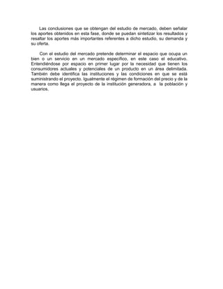 Las conclusiones que se obtengan del estudio de mercado, deben señalar
los aportes obtenidos en esta fase, donde se puedan sintetizar los resultados y
resaltar los aportes más importantes referentes a dicho estudio, su demanda y
su oferta.
Con el estudio del mercado pretende determinar el espacio que ocupa un
bien o un servicio en un mercado específico, en este caso el educativo.
Entendiéndose por espacio en primer lugar por la necesidad que tienen los
consumidores actuales y potenciales de un producto en un área delimitada.
También debe identifica las instituciones y las condiciones en que se está
suministrando el proyecto. Igualmente el régimen de formación del precio y de la
manera como llega el proyecto de la institución generadora, a la población y
usuarios.
 