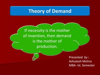 Theory of Demand If necessity is the mother of invention, then demand is the mother of production. Presented  by : Ashutosh Mishra MBA- Ist. Semester 