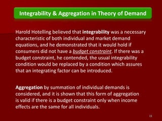 11Integrability & Aggregation in Theory of DemandHarold Hotelling believed that integrability was a necessary characteristic of both individual and market demand equations, and he demonstrated that it would hold if consumers did not have a budget constraint. If there was a budget constraint, he contended, the usual integrability condition would be replaced by a condition which assures that an integrating factor can be introduced.Aggregation by summation of individual demands is considered, and it is shown that this form of aggregation is valid if there is a budget constraint only when income effects are the same for all individuals.