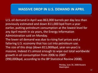 14MASSIVE DROP IN U.S. DEMAND IN APRILU.S. oil demand in April was 863,000 barrels per day less than previously estimated and down 811,000 bpd from a year earlier, putting petroleum consumption at the lowest level for any April month in six years, the Energy Information Administration said on Monday.The lower oil demand was due to rising fuel prices and a faltering U.S. economy that has cut into petroleum use.The size of this drop (down 811,000bpd, year-on-year) is massive. Indeed it's almost enough to wipe out total worldwide growth in oil consumption from 2006 to 2007 (990,000bpd, according to the BP Statistical Review 2008).Monday, June 30, 2008-Reuters Washington