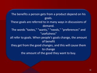 16The benefits a person gets from a product depend on his goals. These goals are referred to in many ways in discussions of demand. The words "tastes," "wants," "needs," "preferences" and "usefulness" all refer to goals. When people's goals change, the amount of benefitthey get from the good changes, and this will cause them to change the amount of the good they want to buy.
