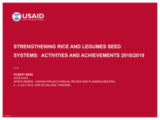 10/3/2019`1 1
STRENGTHENING RICE AND LEGUMES SEED
SYSTEMS: ACTIVITIES AND ACHIEVEMENTS 2018/2019
FILBERT MZEE
ACDI/VOCA
AFRICA RISING - NAFAKA PROJECT ANNUAL REVIEW AND PLANNING MEETING
3 – 4 JULY 2019, DAR ES SALAAM, TANZANIA
 