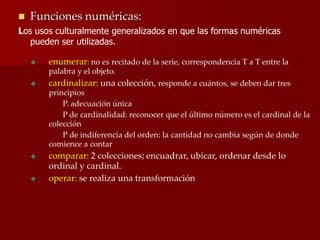  Funciones numéricas:
Los usos culturalmente generalizados en que las formas numéricas
pueden ser utilizadas.
 enumerar: no es recitado de la serie, correspondencia T a T entre la
palabra y el objeto.
 cardinalizar: una colección, responde a cuántos, se deben dar tres
principios
P. adecuación única
P de cardinalidad: reconocer que el último número es el cardinal de la
colección
P de indiferencia del orden: la cantidad no cambia según de donde
comience a contar
 comparar: 2 colecciones; encuadrar, ubicar, ordenar desde lo
ordinal y cardinal.
 operar: se realiza una transformación
 
