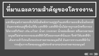 BACK NEXT
แสงที่มนุษย์เรามองเห็นได้นั้นมีพลังงานอยู่สูงในแสงที่เรามองเห็นนั้นยังคงมี
อันตรายซ่อนอยู่ซึ่งนั่นก็คือ แสงสีฟ้า แสงสีฟ้านั้นไม่อาจถูกบดบังหรือกรอง
ได้ทางสรีรวิทยา เช่น แก้วตา นาตา กระจกตา นาหล่อเลี้ยงตา หรือดวงตาของ
มนุษย์ไม่สามารถกรองแสงสีฟ้าได้โดยธรรมชาตินั่นเอง จึงทําให้แสงสีฟ้า
เดินทางเข้าไปจนถึงจอประสาทตาของมนุษย์ได้ อันตรายจากแสงสีฟ้าไป
กระตุ้นการเกิดของอนุมูลอิสระทําลายจอประสาทตาของมนุษย์
ที่มาและความสําคัญของโครงงาน
MENU
 