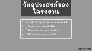 BACK NEXT
1. อยากศึกษาให้รู้ถึงอันตรายจากแสงสีฟ้า
2. รู้ถึงผลกระทบจากแสงสีฟ้า
3. วิธีป้องกันอันตรายจากแสงสีฟ้า
4. วิธีป้องกันดวงตาจากแสงสีฟ้า
MENU
วัตถุประสงค์ของ
โครงงาน
 