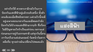 อย่างไรก็ดี ดวงตาเรามีกลไกในการ
ป้องกันแสงสีฟ้าอยู่แล้วระดับหนึ่ง ทั้งตัว
เลนส์และเม็ดสีหลังดวงตา แต่กลไกนี้จะมี
อยู่เฉพาะตอนกลางวันและมีหมดกําลัง
ป้องกันได้ถ้าเจอแสงสีฟ้ามากๆเข้า ซึ่งก็คง
ไม่มีปัญหาอะไรถ้าเป็นแต่ก่อน เพราะแต่
ก่อนคนเราอยู่กับธรรมชาติ แต่ทุกวันนี้คน
เราวันๆก็เอาแต่เล่นคอมพ์ ก้มหน้าก้มตาก
ดมือถือ ทุกอย่างมันเปลี่ยนไปหมดแล้ว
BACK MENU NEXT
https://www.essilor.co.th/products/blue-light-protection-lenses
แสงสีฟ้า
 