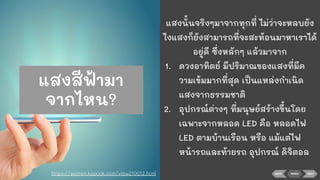 BACK NEXTMENU
แสงนั้นจริงๆมาจากทุกที่ ไม่ว่าจะหลบยัง
ไงแสงก็ยังสามารถที่จะสะท้อนมาหาเราได้
อยู่ดี ซึ่งหลักๆ แล้วมาจาก
1. ดวงอาทิตย์ มีปริมาณของแสงที่มีค
วามเข้มมากที่สุด เป็นแหล่งกําเนิด
แสงจากธรรมชาติ
2. อุปกรณ์ต่างๆ ที่มนุษย์สร้างขึ้นโดย
เฉพาะจากหลอด LED คือ หลอดไฟ
LED ตามบ้านเรือน หรือ แม้แต่ไฟ
หน้ารถและท้ายรถ อุปกรณ์ ดิจิตอล
https://women.kapook.com/view210012.html
แสงสีฟ้ามา
จากไหน?
 