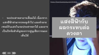 - จอประสาทตาอาจเสื่อมได้ เนื่องจาก
แสงสีฟ้าสามารถทะลุเข้าไป และทําลาย
เซลล์รับแสงในจอประสาทตาได้ และอาจ
เป็นปัจจัยสําคัญของการสูญเสียการมอง
เห็นได้
BACK MENU NEXT
https://board.postjung.com/914602
แสงสีฟ้ากับ
ผลกระทบต่อ
ดวงตา
 