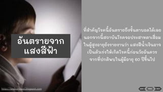 ที่สําคัญโรคนี้อันตรายถึงขั้นตาบอดได้เลย
นอกจากนี้สถาบันโรคจอประสาทตาเสื่อม
ในผู้สูงอายุยังรายงานว่า แสงสีนาเงินอาจ
เป็นตัวเร่งให้เกิดโรคนี้ก่อนวัยอันควร
จากที่ปกติพบในผู้มีอายุ 60 ปีขึ้นไป
BACK MENU NEXThttp://landsarawut.blogspot.com
อันตรายจาก
แสงสีฟ้า
 