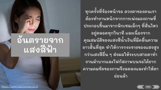 BACK NEXTMENU
ทุกครั้งที่จ้องหน้าจอ ดวงตาของคนเรา
ต้องทํางานหนักจากการเพ่งมองภาพที่
ประกอบขึ้นมาจากพิกเซลเล็กๆ ที่สั่นไหว
อยู่ตลอดทุกวินาที และเนื่องจาก
คุณสมบัติของแสงสีนาเงินที่มีคลื่นความ
ยาวสั้นที่สุด ทําให้การกระจายของแสงสูง
กว่าแสงสีอื่น ๆ ส่งผลให้ระบบสายตาทํา
งานลําบากและโฟกัสภาพบนจอได้ยาก
ความคมชัดของภาพจึงลดลงและทําให้ตา
อ่อนล้า
https://www.topcharoen.co.th
อันตรายจาก
แสงสีฟ้า
 