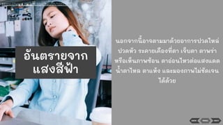 BACK NEXTMENU
นอกจากนี้อาจตามมาด้วยอาการปวดไหล่
ปวดหัว ระคายเคืองที่ตา เจ็บตา ตาพร่า
หรือเห็นภาพซ้อน ตาอ่อนไหวต่อแสงแดด
นาตาไหล ตาแห้ง และมองภาพไม่ชัดเจน
ได้ด้วย
https://www.sanook.com/health/13377/
อันตรายจาก
แสงสีฟ้า
 