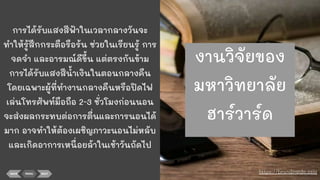 การได้รับแสงสีฟ้าในเวลากลางวันจะ
ทําให้รู้สึกกระตือรือร้น ช่วยในเรียนรู้ การ
จดจํา และอารมณ์ดีขึ้น แต่ตรงกันข้าม
การได้รับแสงสีนาเงินในตอนกลางคืน
โดยเฉพาะผู้ที่ทํางานกลางคืนหรือปิดไฟ
เล่นโทรศัพท์มือถือ 2-3 ชั่วโมงก่อนนอน
จะส่งผลกระทบต่อการตื่นและการนอนได้
มาก อาจทําให้ต้องเผชิญภาวะนอนไม่หลับ
และเกิดอาการเหนื่อยล้าในเช้าวันถัดไป
BACK MENU NEXT https://brandinside.asia
งานวิจัยของ
มหาวิทยาลัย
ฮาร์วาร์ด
 