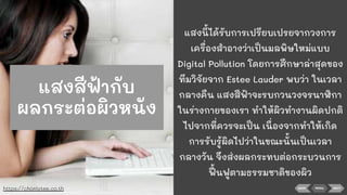 BACK NEXTMENU
แสงนี้ได้รับการเปรียบเปรยจากวงการ
เครื่องสําอางว่าเป็นมลพิษใหม่แบบ
Digital Pollution โดยการศึกษาล่าสุดของ
ทีมวิจัยจาก Estee Lauder พบว่า ในเวลา
กลางคืน แสงสีฟ้าจะรบกวนวงจรนาฬิกา
ในร่างกายของเรา ทําให้ผิวทํางานผิดปกติ
ไปจากที่ควรจะเป็น เนื่องจากทําให้เกิด
การรับรู้ผิดไปว่าในขณะนั้นเป็นเวลา
กลางวัน จึงส่งผลกระทบต่อกระบวนการ
ฟื้ นฟูตามธรรมชาติของผิว
https://chonlatee.co.th
แสงสีฟ้ากับ
ผลกระต่อผิวหนัง
 