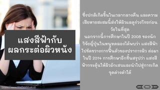 BACK NEXTMENU
ซึ่งปกติเกิดขึ้นในเวลากลางคืน และความ
เสียหายสะสมนี้ส่งให้ผิวแลดูร่วงโรยก่อน
วัยในที่สุด
นอกจากนี้การศึกษาในปี 2008 ของนัก
วิจัยญี่ปุ่นในหนูทดลองได้พบว่า แสงสีฟ้า
ไปขัดขวางการฟื้ นตัวของปราการผิว ต่อมา
ในปี 2014 การศึกษาอีกชิ้นสรุปว่า แสงสี
ฟ้ากระตุ้นให้ผิวอักเสบและนําไปสู่การเกิด
จุดด่างดําได้
https://www.thaihealth.or.th
แสงสีฟ้ากับ
ผลกระต่อผิวหนัง
 