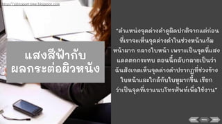 BACK NEXTMENU
“ตําแหน่งจุดด่างดําดูผิดปกติจากแต่ก่อน
ที่เราจะเห็นจุดด่างดําในช่วงหน้าแก้ม
หน้าผาก กลางใบหน้า เพราะเป็นจุดที่แสง
แดดตกกระทบ ตอนนี้กลับกลายเป็นว่า
ฉันสังเกตเห็นจุดด่างดําปรากฏที่ช่วงข้าง
ใบหน้าและใกล้กับใบหูมากขึ้น เรียก
ว่าเป็นจุดที่เราแนบโทรศัพท์เพื่อใช้งาน”
http://jobtoparttime.blogspot.com
แสงสีฟ้ากับ
ผลกระต่อผิวหนัง
 