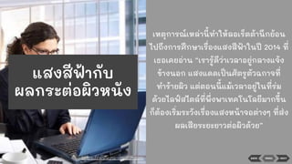 BACK NEXTMENU
เหตุการณ์เหล่านี้ทําให้ลอเร็ตต้านึกย้อน
ไปถึงการศึกษาเรื่องแสงสีฟ้าในปี 2014 ที่
เธอเคยอ่าน “เรารู้ดีว่าเวลาอยู่กลางแจ้ง
ข้างนอก แสงแดดเป็นศัตรูตัวฉกาจที่
ทําร้ายผิว แต่ตอนนี้แม้เวลาอยู่ในที่ร่ม
ด้วยไลฟ์สไตล์ที่พึ่งพาเทคโนโลยีมากขึ้น
ก็ต้องเริ่มระวังเรื่องแสงหน้าจอต่างๆ ที่ส่ง
ผลเสียระยะยาวต่อผิวด้วย”
https://www.na-vigator.com
แสงสีฟ้ากับ
ผลกระต่อผิวหนัง
 