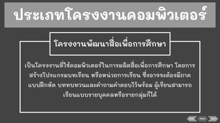 ประเภทโครงงานคอมพิวเตอร์
เป็นโครงงานที่ใช้คอมพิวเตอร์ในการผลิตสื่อเพื่อการศึกษา โดยการ
สร้างโปรแกรมบทเรียน หรือหน่วยการเรียน ซึ่งอาจจะต้องมีภาค
แบบฝึกหัด บททบทวนและคําถามคําตอบไว้พร้อม ผู้เรียนสามารถ
เรียนแบบรายบุคคลหรือรายกลุ่มก็ได้
โครงงานพัฒนาสื่อเพื่อการศึกษา
BACK MENU NEXT
 