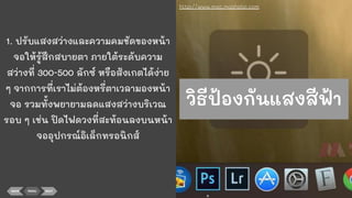 1. ปรับแสงสว่างและความคมชัดของหน้า
จอให้รู้สึกสบายตา ภายใต้ระดับความ
สว่างที่ 300-500 ลักซ์ หรือสังเกตได้ง่าย
ๆ จากการที่เราไม่ต้องหรี่ตาเวลามองหน้า
จอ รวมทั้งพยายามลดแสงสว่างบริเวณ
รอบ ๆ เช่น ปิดไฟดวงที่สะท้อนลงบนหน้า
จออุปกรณ์อิเล็กทรอนิกส์
BACK MENU NEXT
http://www.mac.maahalai.com
วิธีป้องกันแสงสีฟ้า
 
