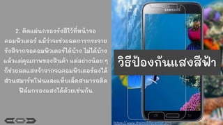 2. ติดแผ่นกรองรังสีไว้ที่หน้าจอ
คอมพิวเตอร์ แม้ว่าจะช่วยลดการกระจาย
รังสีจากจอคอมพิวเตอร์ได้บ้าง ไม่ได้บ้าง
แล้วแต่คุณภาพของสินค้า แต่อย่างน้อย ๆ
ก็ช่วยลดแสงจ้าจากจอคอมพิวเตอร์ลงได้
ส่วนสมาร์ทโฟนและแท็บเล็ตสามารถติด
ฟิล์มกรองแสงได้ด้วยเช่นกัน
BACK MENU NEXT
https://www.thaimobilecenter.com
วิธีป้องกันแสงสีฟ้า
 