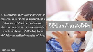 3. ตําแหน่งของจอภาพควรห่างจากดวงตา
ประมาณ 18-24 นิ้ว หรือประมาณช่วงแขน
เอื้อม และปรับให้ตากว่าระดับสายตา
ประมาณ 15-20 องศา เพราะหากระยะห่าง
ระหว่างตากับจอภาพไม่สัมพันธ์กัน จะ
ทําให้เกิดอาการเมื่อยล้าและปวดตาได้ง่าย
BACK MENU NEXT https://baby.kapook.com/view209662.html
วิธีป้องกันแสงสีฟ้า
 