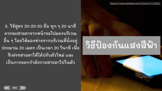 5. ใช้สูตร 20-20-20 คือ ทุก ๆ 20 นาที
ควรละสายตาจากหน้าจอไปมองบริเวณ
อื่น ๆ โดยให้มองห่างจากบริเวณที่นั่งอยู่
ประมาณ 20 เมตร เป็นเวลา 20 วินาที เพื่อ
รีเฟรชสายตาให้ได้ปรับตัวใหม่ และ
เป็นการออกกําลังกายสายตาไปในตัว
BACK MENU NEXT
https://www.sanook.com/hitech/1417365/
วิธีป้องกันแสงสีฟ้า
 
