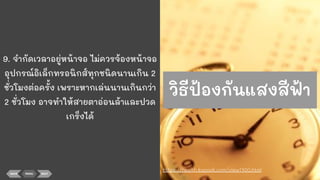 9. จํากัดเวลาอยู่หน้าจอ ไม่ควรจ้องหน้าจอ
อุปกรณ์อิเล็กทรอนิกส์ทุกชนิดนานเกิน 2
ชั่วโมงต่อครั้ง เพราะหากเล่นนานเกินกว่า
2 ชั่วโมง อาจทําให้สายตาอ่อนล้าและปวด
เกร็งได้
BACK MENU NEXT
https://health.kapook.com/view1700.html
วิธีป้องกันแสงสีฟ้า
 