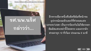 BACK NEXTMENU
อีกทางเลือกหนึ่งคือติดฟิล์มที่หน้าจอ
อุปกรณ์คอมพิวเตอร์ที่ช่วยลดแสง
UV400/UVA1 เป็นการป้องกันไม่ให้ดวงตา
สัมผัสแสงเหล่านี้โดยตรง และควรพัก
สายตาทุก 12 ชั่วโมง ประมาณ 5 นาที
https://decor.mthai.com/garden/46772.html
รศ.นพ.นริศ
กล่าวว่า...
 