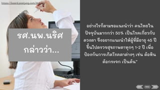 BACK NEXTMENU
อย่างไรก็ตามขอแนะนําว่า คนไทยใน
ปัจจุบันมากกว่า 50% เป็นโรคเกี่ยวกับ
ดวงตา จึงอยากแนะนําให้ผู้ที่มีอายุ 45 ปี
ขึ้นไปตรวจสุขภาพตาทุกๆ 1-2 ปี เพื่อ
ป้องกันการเกิดโรคตาต่างๆ เช่น ต้อหิน
ต้อกระจก เป็นต้น”
https://board.postjung.com/868359
รศ.นพ.นริศ
กล่าวว่า...
 