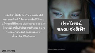 แสงสีฟ้าก็ไม่ใช่มีแต่โทษซะเสมอไป
นอกจากมันทําให้เรามองเห็นสีได้ครบ
แล้ว แสงสีฟ้ากลุ่ม Blue-Turquoise และ
ยังทําให้เราตื่นตัวในตอนเช้าและ Alert
ในตอนกลางวันอีกด้วย และช่วย
ตั้งนาฬิกาชีวิตอีกด้วย
BACK MENU NEXT
https://www.tvdirect.tv
ประโยชน์
ของแสงสีฟ้า
 