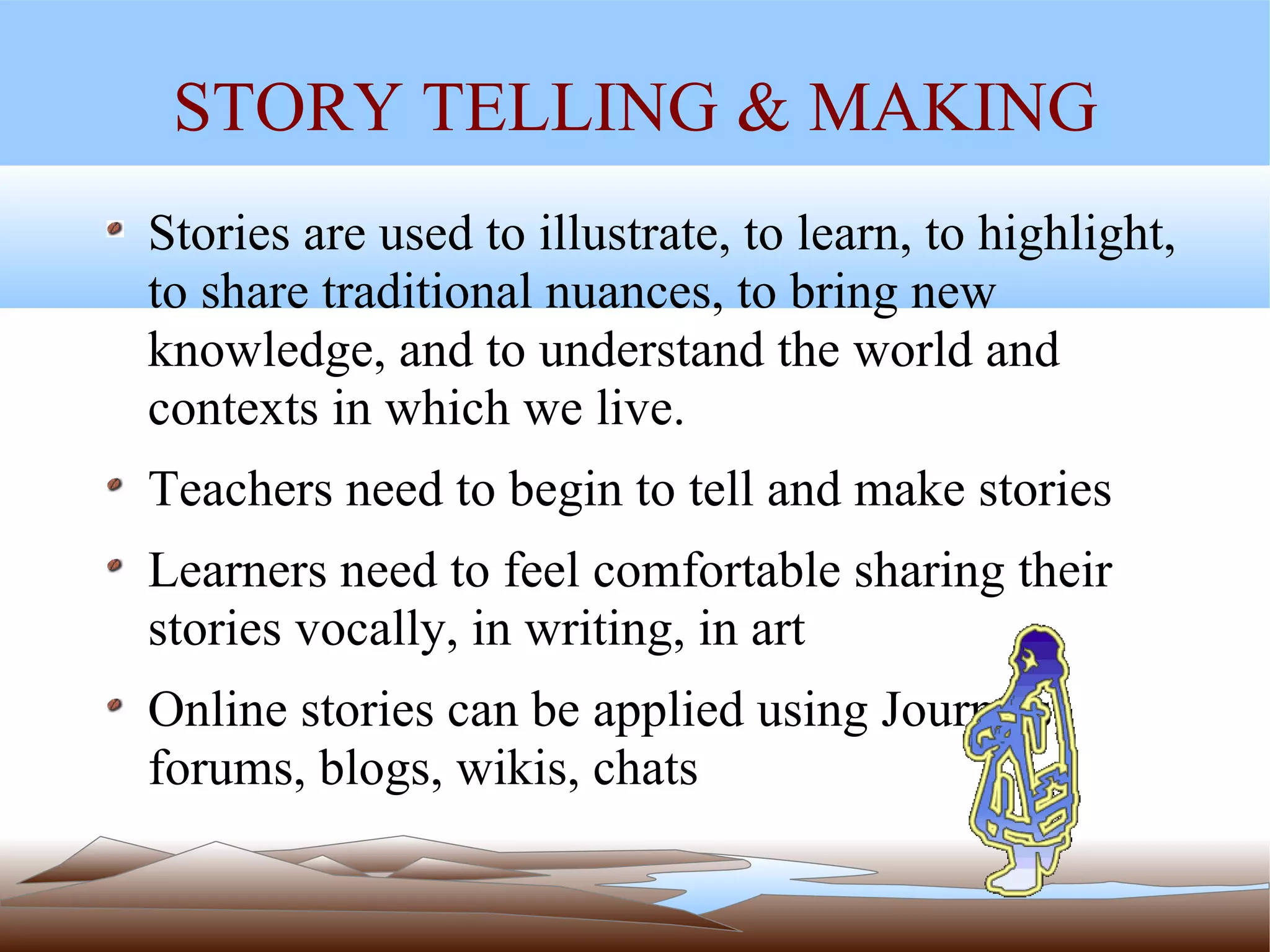 STORY TELLING & MAKING Stories are used to illustrate, to learn, to highlight, to share traditional nuances, to bring new knowledge, and to understand the world and contexts in which we live.  Teachers need to begin to tell and make stories Learners need to feel comfortable sharing their stories vocally, in writing, in art Online stories can be applied using Journals, forums, blogs, wikis, chats 