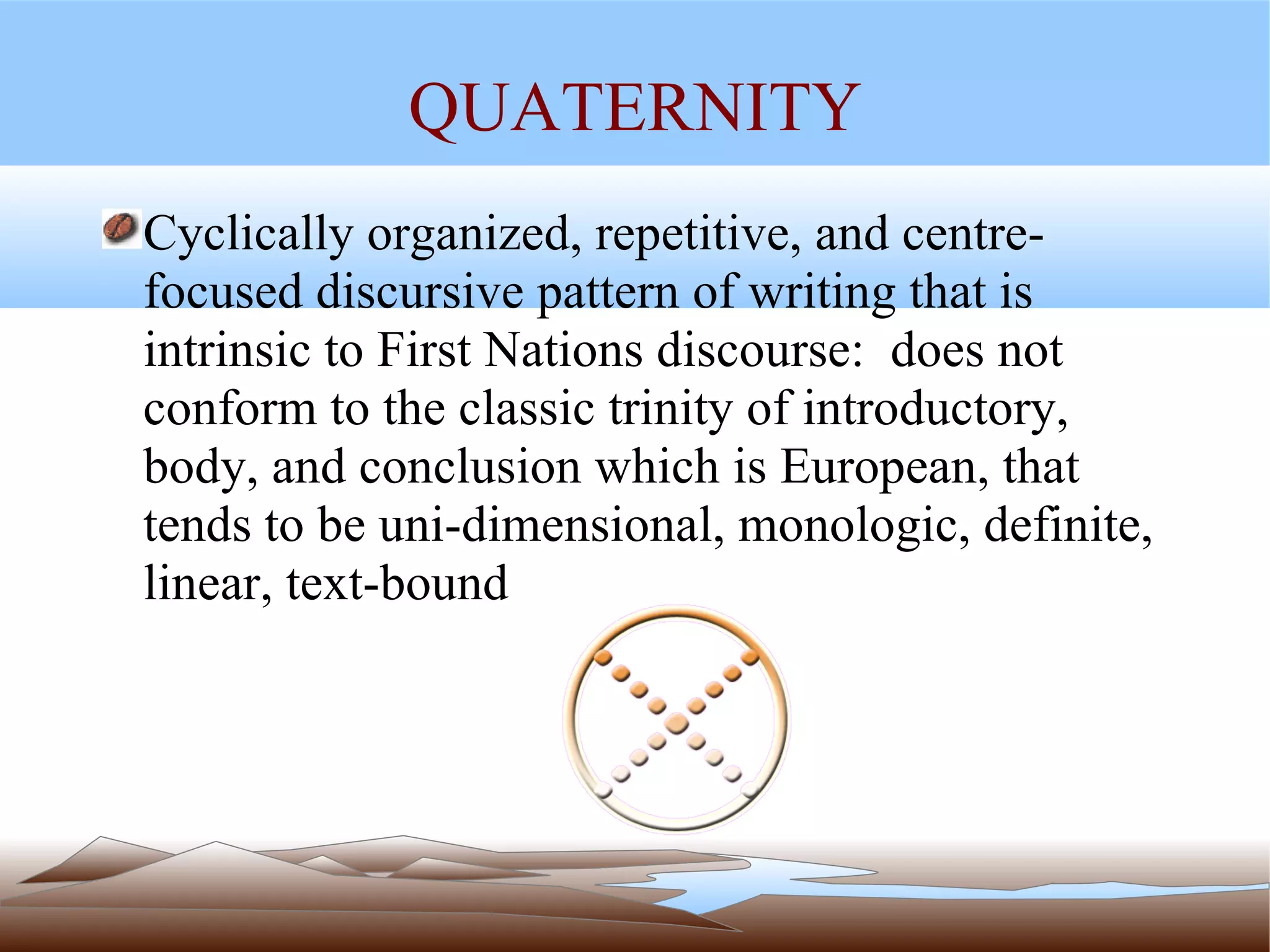 QUATERNITY Cyclically organized, repetitive, and centre-focused discursive pattern of writing that is  intrinsic to First Nations discourse:  does not conform to the classic trinity of introductory, body, and conclusion which is European, that tends to be uni-dimensional, monologic, definite,  linear, text-bound 