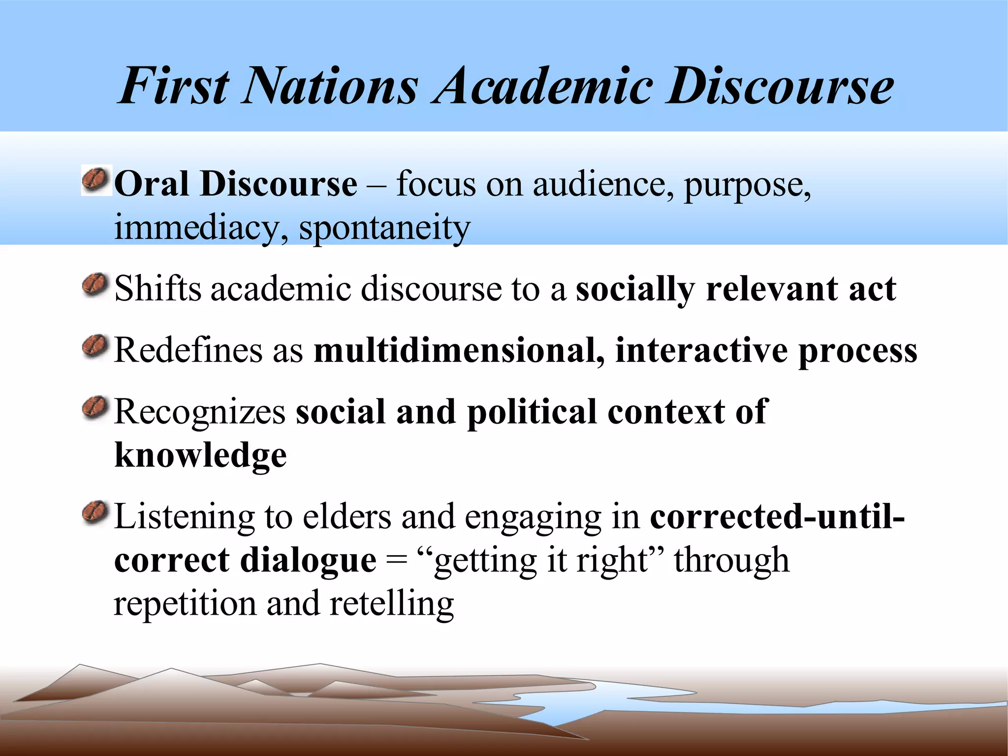 First Nations Academic Discourse Oral Discourse  – focus on audience, purpose, immediacy, spontaneity Shifts academic discourse to a  socially relevant act Redefines as  multidimensional, interactive process Recognizes  social and political context of knowledge Listening to elders and engaging in  corrected-until-correct dialogue  = “getting it right” through repetition and retelling 